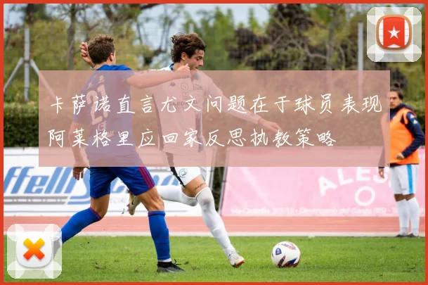 卡萨诺直言尤文问题在于球员表现阿莱格里应回家反思执教策略