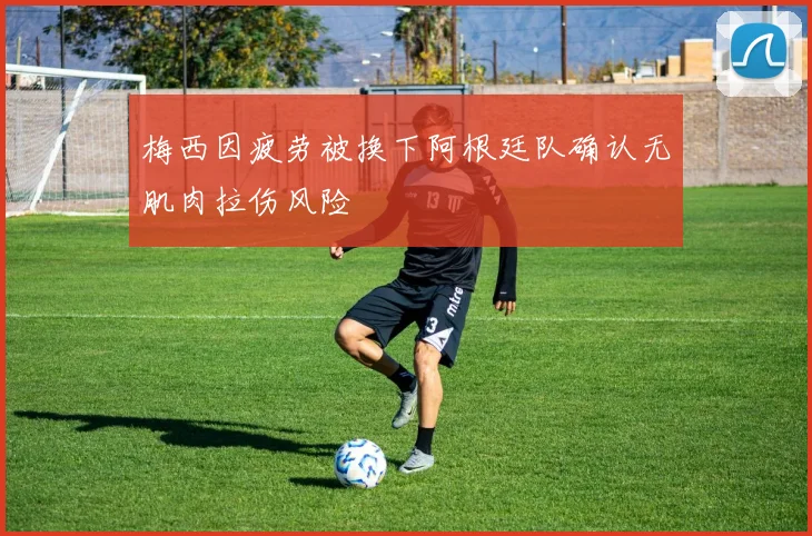 梅西因疲劳被换下阿根廷队确认无肌肉拉伤风险