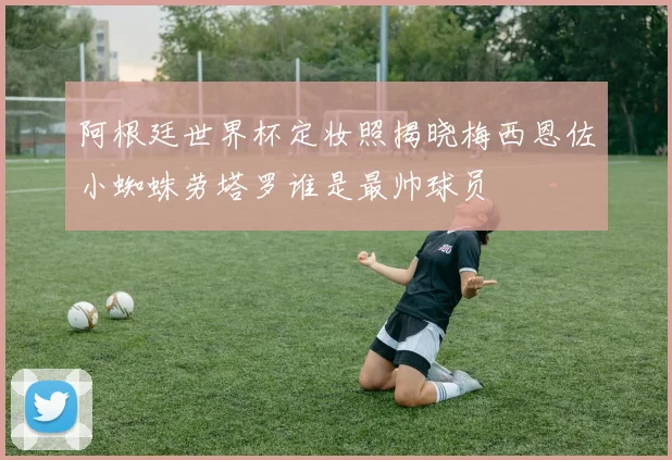 阿根廷世界杯定妆照揭晓梅西恩佐小蜘蛛劳塔罗谁是最帅球员