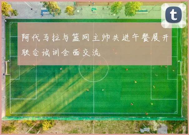 阿代马拉与篮网主帅共进午餐展开联合试训会面交流