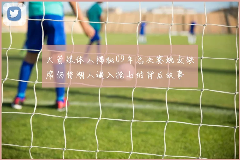 火箭媒体人揭秘09年总决赛姚麦缺席仍将湖人逼入抢七的背后故事