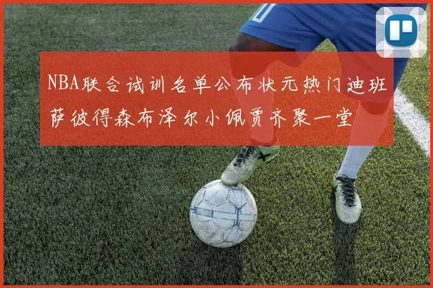 NBA联合试训名单公布状元热门迪班萨彼得森布泽尔小佩贾齐聚一堂