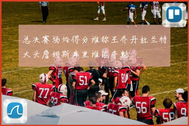 总决赛场均得分谁称王乔丹杜兰特大头詹姆斯库里谁能夺魁