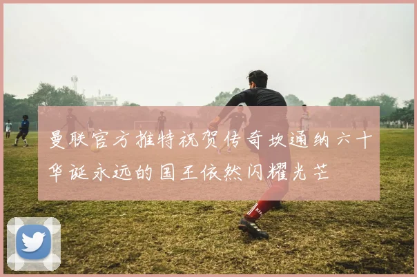 曼联官方推特祝贺传奇坎通纳六十华诞永远的国王依然闪耀光芒
