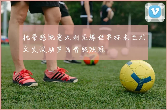 托蒂感慨意大利无缘世界杯米兰尤文失误助罗马晋级欧冠