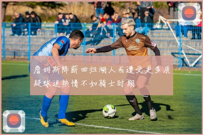 詹姆斯降薪回归湖人或遭受更多质疑球迷热情不如骑士时期